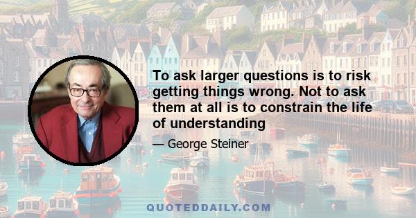 To ask larger questions is to risk getting things wrong. Not to ask them at all is to constrain the life of understanding