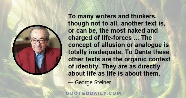 To many writers and thinkers, though not to all, another text is, or can be, the most naked and charged of life-forces ... The concept of allusion or analogue is totally inadequate. To Dante these other texts are the