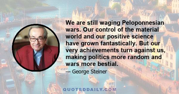 We are still waging Peloponnesian wars. Our control of the material world and our positive science have grown fantastically. But our very achievements turn against us, making politics more random and wars more bestial.