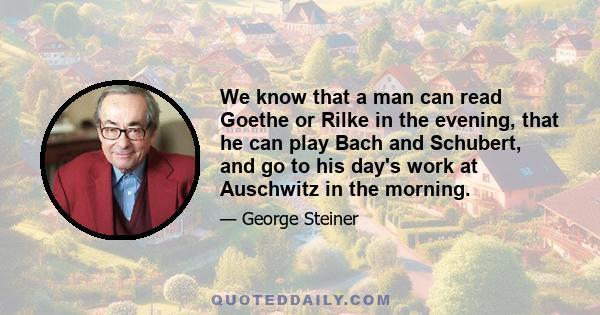 We know that a man can read Goethe or Rilke in the evening, that he can play Bach and Schubert, and go to his day's work at Auschwitz in the morning.