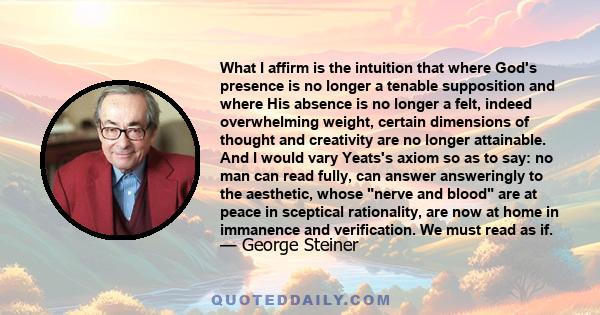 What I affirm is the intuition that where God's presence is no longer a tenable supposition and where His absence is no longer a felt, indeed overwhelming weight, certain dimensions of thought and creativity are no