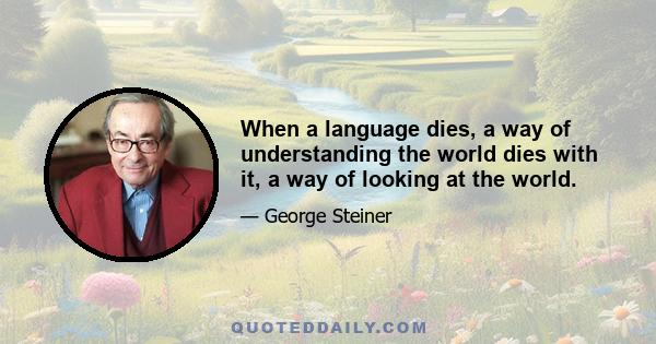 When a language dies, a way of understanding the world dies with it, a way of looking at the world.