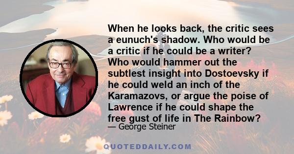 When he looks back, the critic sees a eunuch's shadow. Who would be a critic if he could be a writer? Who would hammer out the subtlest insight into Dostoevsky if he could weld an inch of the Karamazovs, or argue the