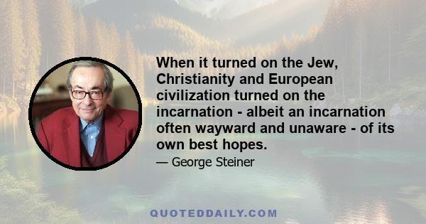 When it turned on the Jew, Christianity and European civilization turned on the incarnation - albeit an incarnation often wayward and unaware - of its own best hopes.