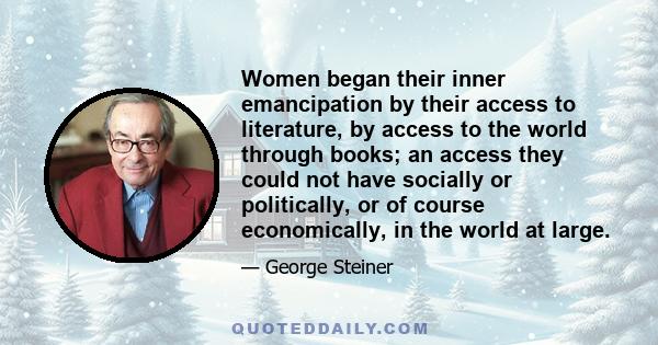 Women began their inner emancipation by their access to literature, by access to the world through books; an access they could not have socially or politically, or of course economically, in the world at large.