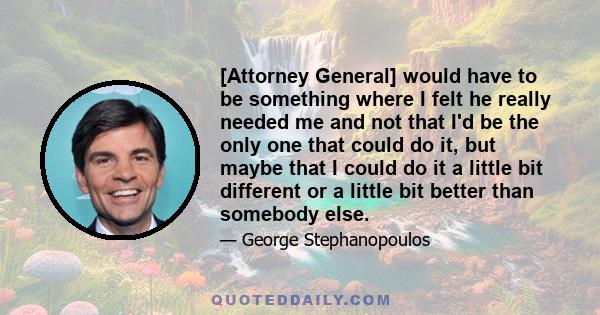 [Attorney General] would have to be something where I felt he really needed me and not that I'd be the only one that could do it, but maybe that I could do it a little bit different or a little bit better than somebody