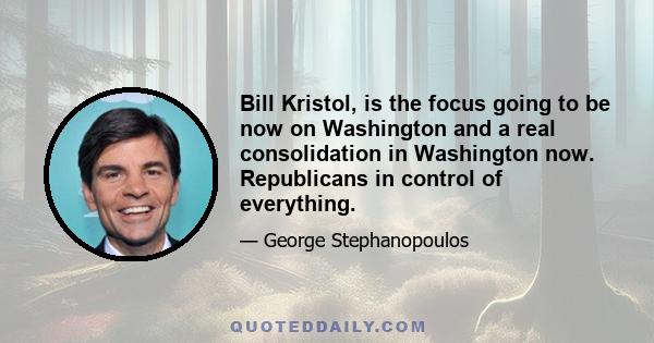 Bill Kristol, is the focus going to be now on Washington and a real consolidation in Washington now. Republicans in control of everything.