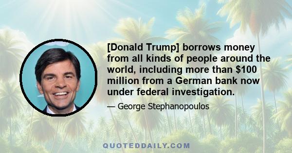 [Donald Trump] borrows money from all kinds of people around the world, including more than $100 million from a German bank now under federal investigation.