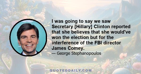 I was going to say we saw Secretary [Hillary] Clinton reported that she believes that she would've won the election but for the interference of the FBI director James Comey.