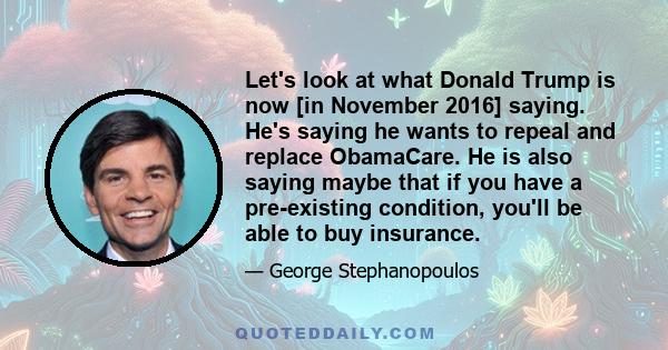 Let's look at what Donald Trump is now [in November 2016] saying. He's saying he wants to repeal and replace ObamaCare. He is also saying maybe that if you have a pre-existing condition, you'll be able to buy insurance.