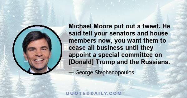 Michael Moore put out a tweet. He said tell your senators and house members now, you want them to cease all business until they appoint a special committee on [Donald] Trump and the Russians.