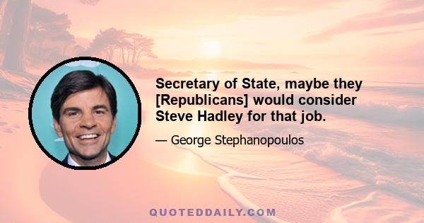 Secretary of State, maybe they [Republicans] would consider Steve Hadley for that job.