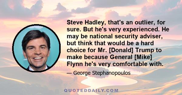 Steve Hadley, that's an outlier, for sure. But he's very experienced. He may be national security adviser, but think that would be a hard choice for Mr. [Donald] Trump to make because General [Mike] Flynn he's very