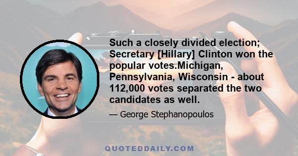 Such a closely divided election; Secretary [Hillary] Clinton won the popular votes.Michigan, Pennsylvania, Wisconsin - about 112,000 votes separated the two candidates as well.