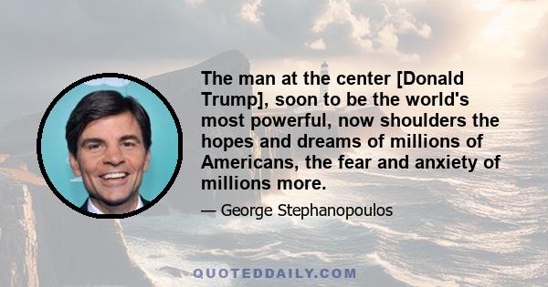 The man at the center [Donald Trump], soon to be the world's most powerful, now shoulders the hopes and dreams of millions of Americans, the fear and anxiety of millions more.