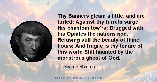 Thy Banners gleam a little, and are furled; Against thy turrets surge His phantom tow'rs; Drugged with his Opiates the nations nod, Refusing still the beauty of thine hours; And fragile is thy tenure of this world Still 