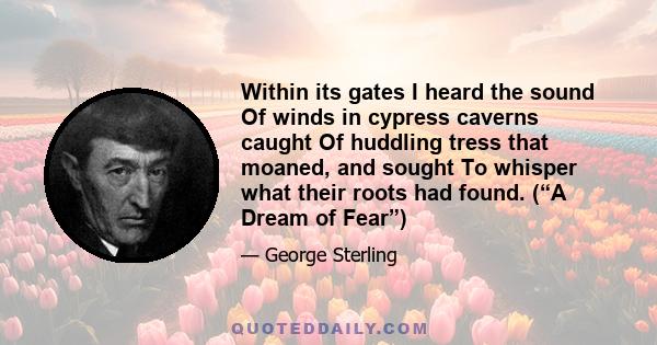 Within its gates I heard the sound Of winds in cypress caverns caught Of huddling tress that moaned, and sought To whisper what their roots had found. (“A Dream of Fear”)