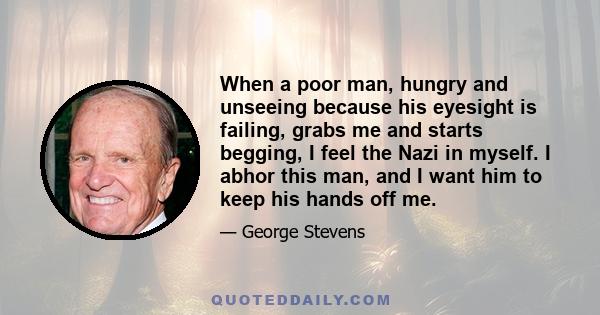 When a poor man, hungry and unseeing because his eyesight is failing, grabs me and starts begging, I feel the Nazi in myself. I abhor this man, and I want him to keep his hands off me.