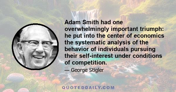 Adam Smith had one overwhelmingly important triumph: he put into the center of economics the systematic analysis of the behavior of individuals pursuing their self-interest under conditions of competition.