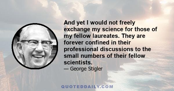 And yet I would not freely exchange my science for those of my fellow laureates. They are forever confined in their professional discussions to the small numbers of their fellow scientists.