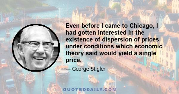 Even before I came to Chicago, I had gotten interested in the existence of dispersion of prices under conditions which economic theory said would yield a single price.