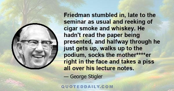 Friedman stumbled in, late to the seminar as usual and reeking of cigar smoke and whiskey. He hadn't read the paper being presented, and halfway through he just gets up, walks up to the podium, socks the mother****er