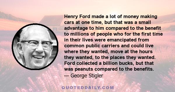 Henry Ford made a lot of money making cars at one time, but that was a small advantage to him compared to the benefit to millions of people who for the first time in their lives were emancipated from common public