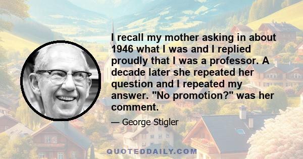 I recall my mother asking in about 1946 what I was and I replied proudly that I was a professor. A decade later she repeated her question and I repeated my answer. No promotion? was her comment.