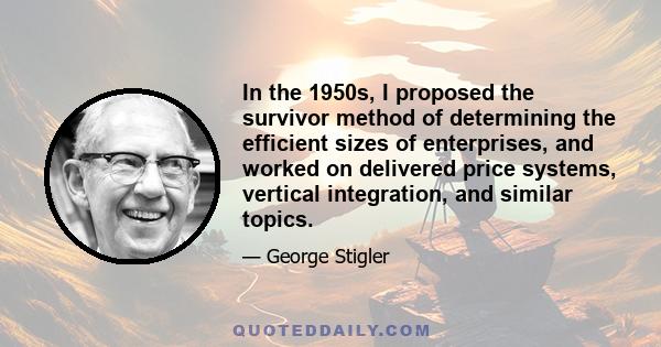 In the 1950s, I proposed the survivor method of determining the efficient sizes of enterprises, and worked on delivered price systems, vertical integration, and similar topics.