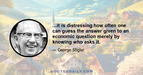 ...it is distressing how often one can guess the answer given to an economic question merely by knowing who asks it.