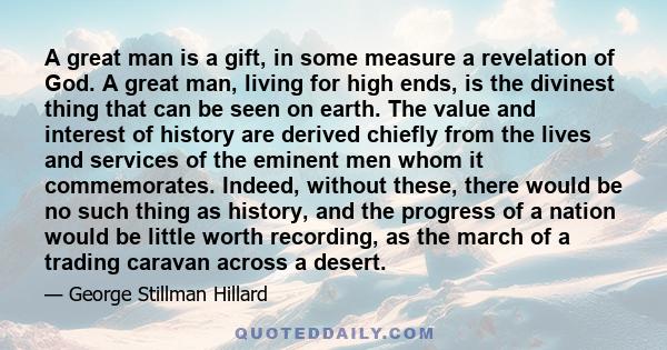 A great man is a gift, in some measure a revelation of God. A great man, living for high ends, is the divinest thing that can be seen on earth. The value and interest of history are derived chiefly from the lives and