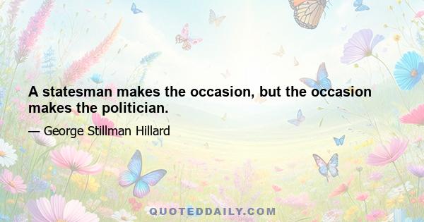 A statesman makes the occasion, but the occasion makes the politician.