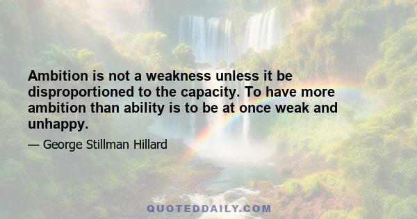 Ambition is not a weakness unless it be disproportioned to the capacity. To have more ambition than ability is to be at once weak and unhappy.