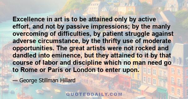 Excellence in art is to be attained only by active effort, and not by passive impressions; by the manly overcoming of difficulties, by patient struggle against adverse circumstance, by the thrifty use of moderate