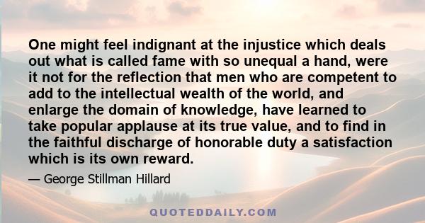 One might feel indignant at the injustice which deals out what is called fame with so unequal a hand, were it not for the reflection that men who are competent to add to the intellectual wealth of the world, and enlarge 