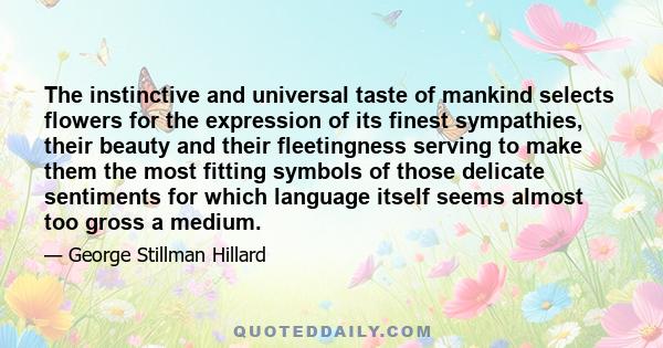 The instinctive and universal taste of mankind selects flowers for the expression of its finest sympathies, their beauty and their fleetingness serving to make them the most fitting symbols of those delicate sentiments