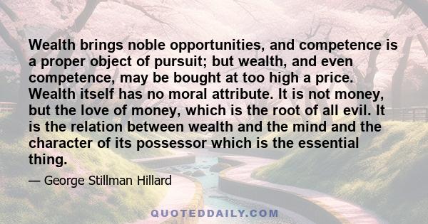 Wealth brings noble opportunities, and competence is a proper object of pursuit; but wealth, and even competence, may be bought at too high a price. Wealth itself has no moral attribute. It is not money, but the love of 