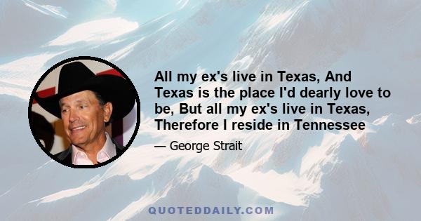 All my ex's live in Texas, And Texas is the place I'd dearly love to be, But all my ex's live in Texas, Therefore I reside in Tennessee