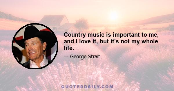 Country music is important to me, and I love it, but it's not my whole life.