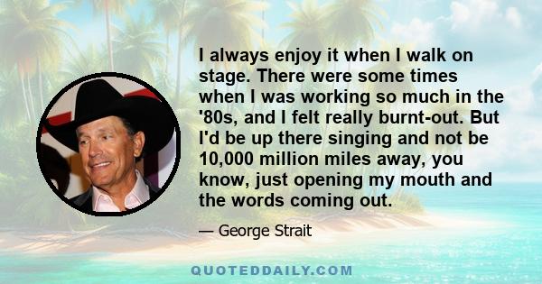 I always enjoy it when I walk on stage. There were some times when I was working so much in the '80s, and I felt really burnt-out. But I'd be up there singing and not be 10,000 million miles away, you know, just opening 