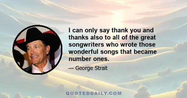 I can only say thank you and thanks also to all of the great songwriters who wrote those wonderful songs that became number ones.