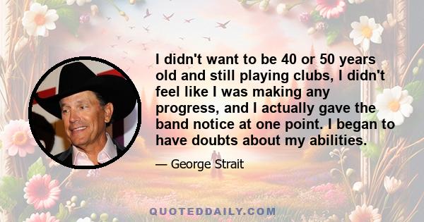 I didn't want to be 40 or 50 years old and still playing clubs, I didn't feel like I was making any progress, and I actually gave the band notice at one point. I began to have doubts about my abilities.