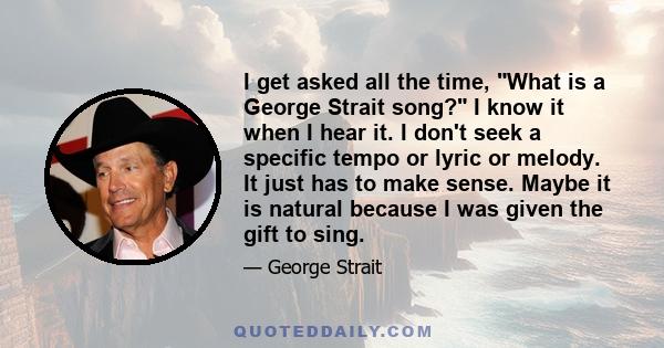 I get asked all the time, What is a George Strait song? I know it when I hear it. I don't seek a specific tempo or lyric or melody. It just has to make sense. Maybe it is natural because I was given the gift to sing.