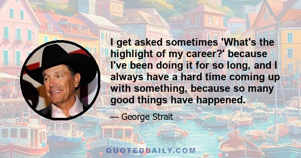 I get asked sometimes 'What's the highlight of my career?' because I've been doing it for so long, and I always have a hard time coming up with something, because so many good things have happened.