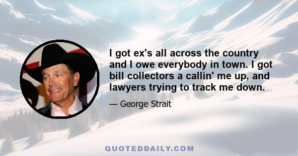 I got ex's all across the country and I owe everybody in town. I got bill collectors a callin' me up, and lawyers trying to track me down.