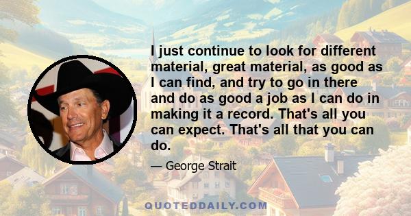 I just continue to look for different material, great material, as good as I can find, and try to go in there and do as good a job as I can do in making it a record. That's all you can expect. That's all that you can do.