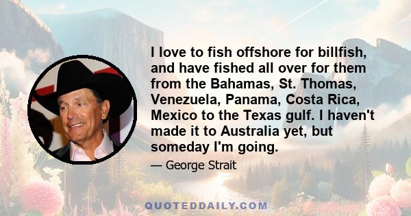 I love to fish offshore for billfish, and have fished all over for them from the Bahamas, St. Thomas, Venezuela, Panama, Costa Rica, Mexico to the Texas gulf. I haven't made it to Australia yet, but someday I'm going.