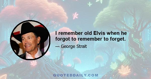 I remember old Elvis when he forgot to remember to forget.