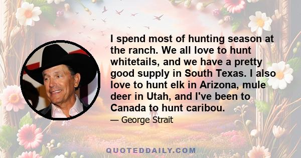 I spend most of hunting season at the ranch. We all love to hunt whitetails, and we have a pretty good supply in South Texas. I also love to hunt elk in Arizona, mule deer in Utah, and I've been to Canada to hunt