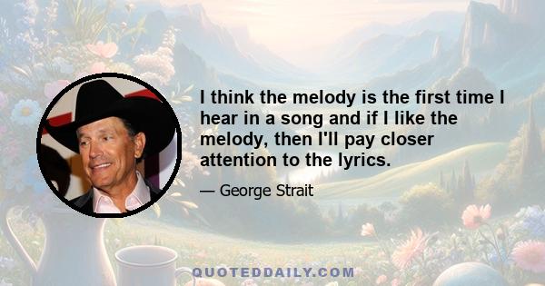 I think the melody is the first time I hear in a song and if I like the melody, then I'll pay closer attention to the lyrics.